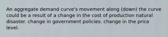 An aggregate demand curve's movement along (down) the curve could be a result of a change in the cost of production natural disaster. change in government policies. change in the price level.