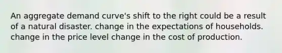 An aggregate demand curve's shift to the right could be a result of a natural disaster. change in the expectations of households. change in the price level change in the cost of production.