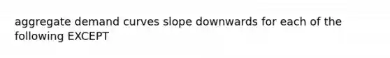 aggregate demand curves slope downwards for each of the following EXCEPT