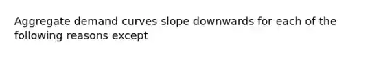 Aggregate demand curves slope downwards for each of the following reasons except