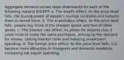 Aggregate demand curves slope downwards for each of the following reasons EXCEPT: a. The wealth effect: As the price level falls, the buying power of people's savings increases and induces them to spend more. b. The substitution effect: As the price level falls, people buy more of the cheaper goods and less of other goods. c. The interest rate effect: As prices for outputs rise, it costs more to make the same purchases, driving up the demand for money, raising interest rates and reducing investment spending. d. The foreign price effect: As the price level falls, U.S. become more attractive to foreigners and domestic residents, increasing net export spending.