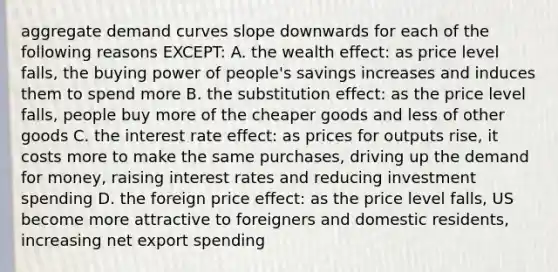 aggregate demand curves slope downwards for each of the following reasons EXCEPT: A. the wealth effect: as price level falls, the buying power of people's savings increases and induces them to spend more B. the substitution effect: as the price level falls, people buy more of the cheaper goods and less of other goods C. the interest rate effect: as prices for outputs rise, it costs more to make the same purchases, driving up the demand for money, raising interest rates and reducing investment spending D. the foreign price effect: as the price level falls, US become more attractive to foreigners and domestic residents, increasing net export spending