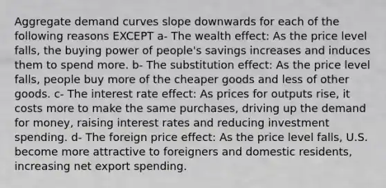 Aggregate demand curves slope downwards for each of the following reasons EXCEPT a- The wealth effect: As the price level falls, the buying power of people's savings increases and induces them to spend more. b- The substitution effect: As the price level falls, people buy more of the cheaper goods and less of other goods. c- The interest rate effect: As prices for outputs rise, it costs more to make the same purchases, driving up the demand for money, raising interest rates and reducing investment spending. d- The foreign price effect: As the price level falls, U.S. become more attractive to foreigners and domestic residents, increasing net export spending.