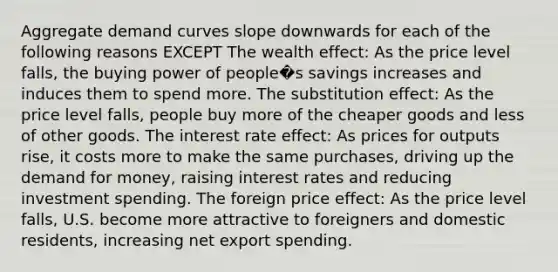 Aggregate demand curves slope downwards for each of the following reasons EXCEPT The wealth effect: As the price level falls, the buying power of people�s savings increases and induces them to spend more. The substitution effect: As the price level falls, people buy more of the cheaper goods and less of other goods. The interest rate effect: As prices for outputs rise, it costs more to make the same purchases, driving up the demand for money, raising interest rates and reducing investment spending. The foreign price effect: As the price level falls, U.S. become more attractive to foreigners and domestic residents, increasing net export spending.