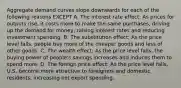 Aggregate demand curves slope downwards for each of the following reasons EXCEPT A. The interest rate effect: As prices for outputs rise, it costs more to make the same purchases, driving up the demand for money, raising interest rates and reducing investment spending. B. The substitution effect: As the price level falls, people buy more of the cheaper goods and less of other goods. C. The wealth effect: As the price level falls, the buying power of people's savings increases and induces them to spend more. D. The foreign price effect: As the price level falls, U.S. become more attractive to foreigners and domestic residents, increasing net export spending.