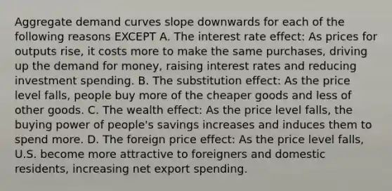 Aggregate demand curves slope downwards for each of the following reasons EXCEPT A. The interest rate effect: As prices for outputs rise, it costs more to make the same purchases, driving up <a href='https://www.questionai.com/knowledge/klIDlybqd8-the-demand-for-money' class='anchor-knowledge'>the demand for money</a>, raising interest rates and reducing investment spending. B. The substitution effect: As the price level falls, people buy more of the cheaper goods and less of other goods. C. The wealth effect: As the price level falls, the buying power of people's savings increases and induces them to spend more. D. The foreign price effect: As the price level falls, U.S. become more attractive to foreigners and domestic residents, increasing net export spending.