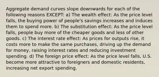 Aggregate demand curves slope downwards for each of the following reasons EXCEPT: a) The wealth effect: As the price level falls, the buying power of people's savings increases and induces them to spend more. b) The substitution effect: As the price level falls, people buy more of the cheaper goods and less of other goods. c) The interest rate effect: As prices for outputs rise, it costs more to make the same purchases, driving up the demand for money, raising interest rates and reducing investment spending. d) The foreign price effect: As the price level falls, U.S. become more attractive to foreigners and domestic residents, increasing net export spending.