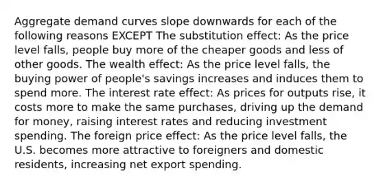 Aggregate demand curves slope downwards for each of the following reasons EXCEPT The substitution effect: As the price level falls, people buy more of the cheaper goods and less of other goods. The wealth effect: As the price level falls, the buying power of people's savings increases and induces them to spend more. The interest rate effect: As prices for outputs rise, it costs more to make the same purchases, driving up the demand for money, raising interest rates and reducing investment spending. The foreign price effect: As the price level falls, the U.S. becomes more attractive to foreigners and domestic residents, increasing net export spending.