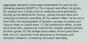 Aggregate demand curves slope downwards for each of the following reasons EXCEPT A) The interest rate effect: As prices for outputs rise, it costs more to make the same purchases, driving up the demand for money, raising interest rates and reducing investment spending. B) The wealth effect: As the price level falls, the buying power of people's savings increases and induces them to spend more. C) The substitution effect: As the price level falls, people buy more of the cheaper goods and less of other goods. D) The foreign price effect: As the price level falls, the U.S. becomes more attractive to foreigners and domestic residents, increasing net export spending.