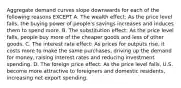 Aggregate demand curves slope downwards for each of the following reasons EXCEPT A. The wealth effect: As the price level falls, the buying power of people's savings increases and induces them to spend more. B. The substitution effect: As the price level falls, people buy more of the cheaper goods and less of other goods. C. The interest rate effect: As prices for outputs rise, it costs more to make the same purchases, driving up the demand for money, raising interest rates and reducing investment spending. D. The foreign price effect: As the price level falls, U.S. become more attractive to foreigners and domestic residents, increasing net export spending.