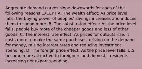 Aggregate demand curves slope downwards for each of the following reasons EXCEPT A. The wealth effect: As price level falls, the buying power of peoples' savings increases and induces them to spend more. B. The substitution effect: As the price level falls, people buy more of the cheaper goods and less of other goods. C. The interest rate effect: As prices for outputs rise, it costs more to make the same purchases, driving up the demand for money, raising interest rates and reducing investment spending. D. The foreign price effect: As the price level falls, U.S. become more attractive to foreigners and domestic residents, increasing net export spending.