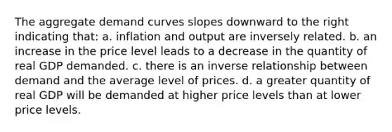 The aggregate demand curves slopes downward to the right indicating that: a. inflation and output are inversely related. b. an increase in the price level leads to a decrease in the quantity of real GDP demanded. c. there is an <a href='https://www.questionai.com/knowledge/kc6KNK1VxL-inverse-relation' class='anchor-knowledge'>inverse relation</a>ship between demand and the average level of prices. d. a greater quantity of real GDP will be demanded at higher price levels than at lower price levels.