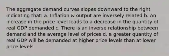 The aggregate demand curves slopes downward to the right indicating that: a. Inflation & output are inversely related b. An increase in the price level leads to a decrease in the quantity of real GDP demanded c. There is an inverse relationship between demand and the average level of prices d. a greater quantity of real GDP will be demanded at higher price levels than at lower price levels