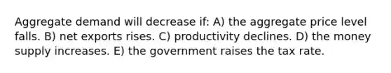 Aggregate demand will decrease if: A) the aggregate price level falls. B) net exports rises. C) productivity declines. D) the money supply increases. E) the government raises the tax rate.