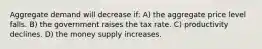 Aggregate demand will decrease if: A) the aggregate price level falls. B) the government raises the tax rate. C) productivity declines. D) the money supply increases.