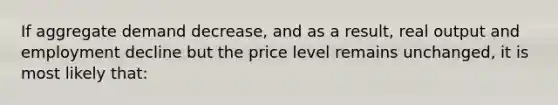 If aggregate demand decrease, and as a result, real output and employment decline but the price level remains unchanged, it is most likely that: