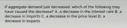 If aggregate demand just decreased, which of the following may have caused the decrease? A. a decrease in the interest rate B. a decrease in imports C. a decrease in the price level D. a decrease in exports