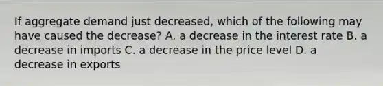 If aggregate demand just decreased, which of the following may have caused the decrease? A. a decrease in the interest rate B. a decrease in imports C. a decrease in the price level D. a decrease in exports