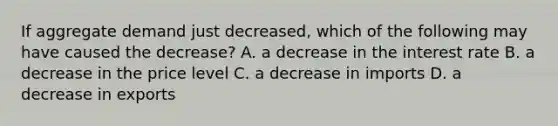 If aggregate demand just decreased, which of the following may have caused the decrease? A. a decrease in the interest rate B. a decrease in the price level C. a decrease in imports D. a decrease in exports