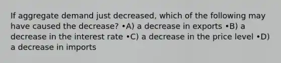 If aggregate demand just decreased, which of the following may have caused the decrease? •A) a decrease in exports •B) a decrease in the interest rate •C) a decrease in the price level •D) a decrease in imports