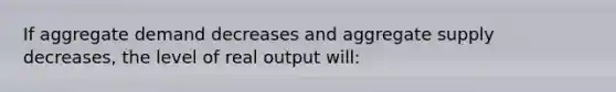 If aggregate demand decreases and aggregate supply decreases, the level of real output will: