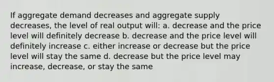 If aggregate demand decreases and aggregate supply decreases, the level of real output will: a. decrease and the price level will definitely decrease b. decrease and the price level will definitely increase c. either increase or decrease but the price level will stay the same d. decrease but the price level may increase, decrease, or stay the same