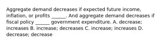 Aggregate demand decreases if expected future​ income, inflation, or profits​ ______. And aggregate demand decreases if <a href='https://www.questionai.com/knowledge/kPTgdbKdvz-fiscal-policy' class='anchor-knowledge'>fiscal policy</a>​ ______ government expenditure. A. decrease​; increases B. increase​; decreases C. increase​; increases D. decrease​; decrease