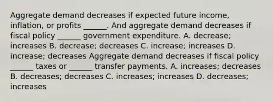 Aggregate demand decreases if expected future​ income, inflation, or profits​ ______. And aggregate demand decreases if <a href='https://www.questionai.com/knowledge/kPTgdbKdvz-fiscal-policy' class='anchor-knowledge'>fiscal policy</a>​ ______ government expenditure. A. decrease​; increases B. decrease​; decreases C. increase​; increases D. increase​; decreases Aggregate demand decreases if fiscal policy​ ______ taxes or​ ______ transfer payments. A. increases​; decreases B. decreases​; decreases C. increases​; increases D. decreases​; increases