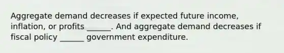 Aggregate demand decreases if expected future​ income, inflation, or profits​ ______. And aggregate demand decreases if <a href='https://www.questionai.com/knowledge/kPTgdbKdvz-fiscal-policy' class='anchor-knowledge'>fiscal policy</a> ______ government expenditure.