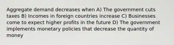 Aggregate demand decreases when A) The government cuts taxes B) Incomes in foreign countries increase C) Businesses come to expect higher profits in the future D) The government implements monetary policies that decrease the quantity of money