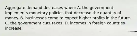 Aggregate demand decreases when: A. the government implements monetary policies that decrease the quantity of money. B. businesses come to expect higher profits in the future. C. the government cuts taxes. D. incomes in foreign countries increase.