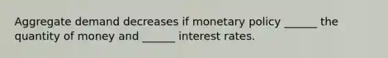 Aggregate demand decreases if monetary policy​ ______ the quantity of money and​ ______ interest rates.