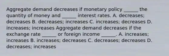 Aggregate demand decreases if <a href='https://www.questionai.com/knowledge/kEE0G7Llsx-monetary-policy' class='anchor-knowledge'>monetary policy</a>​ ______ the quantity of money and​ ______ interest rates. A. decreases​; decreases B. decreases​; increases C. increases​; decreases D. increases​; increases Aggregate demand decreases if the exchange rate​ ______ or foreign income ​______. A. increases​; increases B. increases​; decreases C. decreases​; decreases D. decreases​; increases