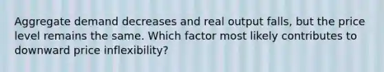 Aggregate demand decreases and real output falls, but the price level remains the same. Which factor most likely contributes to downward price inflexibility?