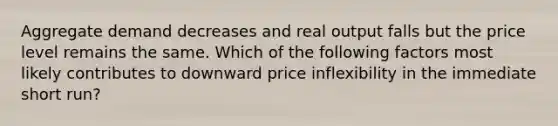 Aggregate demand decreases and real output falls but the price level remains the same. Which of the following factors most likely contributes to downward price inflexibility in the immediate short run?