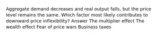 Aggregate demand decreases and real output falls, but the price level remains the same. Which factor most likely contributes to downward price inflexibility? Answer The multiplier effect The wealth effect Fear of price wars Business taxes