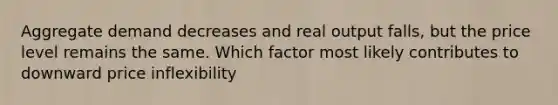 Aggregate demand decreases and real output falls, but the price level remains the same. Which factor most likely contributes to downward price inflexibility