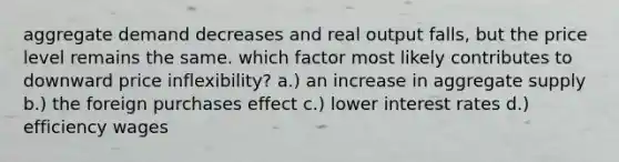 aggregate demand decreases and real output falls, but the price level remains the same. which factor most likely contributes to downward price inflexibility? a.) an increase in aggregate supply b.) the foreign purchases effect c.) lower interest rates d.) efficiency wages