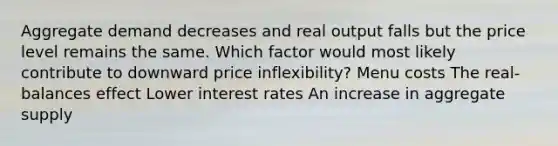 Aggregate demand decreases and real output falls but the price level remains the same. Which factor would most likely contribute to downward price inflexibility? Menu costs The real-balances effect Lower interest rates An increase in aggregate supply