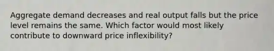 Aggregate demand decreases and real output falls but the price level remains the same. Which factor would most likely contribute to downward price inflexibility?