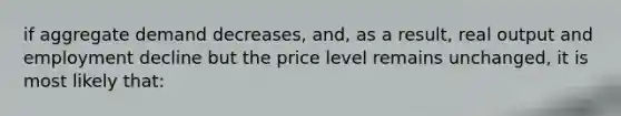 if aggregate demand decreases, and, as a result, real output and employment decline but the price level remains unchanged, it is most likely that: