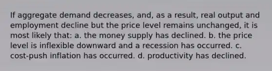 If aggregate demand decreases, and, as a result, real output and employment decline but the price level remains unchanged, it is most likely that: a. the money supply has declined. b. the price level is inflexible downward and a recession has occurred. c. cost-push inflation has occurred. d. productivity has declined.