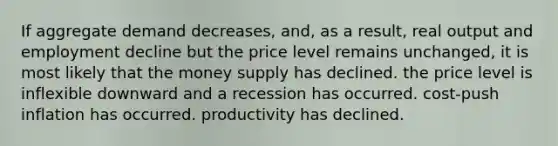 If aggregate demand decreases, and, as a result, real output and employment decline but the price level remains unchanged, it is most likely that the money supply has declined. the price level is inflexible downward and a recession has occurred. cost-push inflation has occurred. productivity has declined.