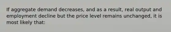 If aggregate demand decreases, and as a result, real output and employment decline but the price level remains unchanged, it is most likely that: