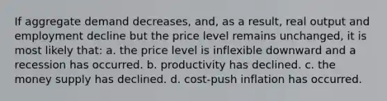 If aggregate demand decreases, and, as a result, real output and employment decline but the price level remains unchanged, it is most likely that: a. the price level is inflexible downward and a recession has occurred. b. productivity has declined. c. the money supply has declined. d. cost-push inflation has occurred.