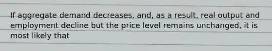 If aggregate demand decreases, and, as a result, real output and employment decline but the price level remains unchanged, it is most likely that