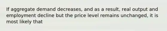 If aggregate demand decreases, and as a result, real output and employment decline but the price level remains unchanged, it is most likely that