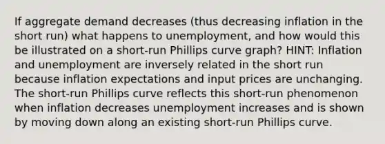 If aggregate demand decreases (thus decreasing inflation in the short run) what happens to unemployment, and how would this be illustrated on a short-run Phillips curve graph? HINT: Inflation and unemployment are inversely related in the short run because inflation expectations and input prices are unchanging. The short-run Phillips curve reflects this short-run phenomenon when inflation decreases unemployment increases and is shown by moving down along an existing short-run Phillips curve.