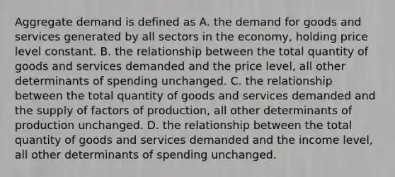 Aggregate demand is defined as A. the demand for goods and services generated by all sectors in the economy, holding price level constant. B. the relationship between the total quantity of goods and services demanded and the price level, all other determinants of spending unchanged. C. the relationship between the total quantity of goods and services demanded and the supply of factors of production, all other determinants of production unchanged. D. the relationship between the total quantity of goods and services demanded and the income level, all other determinants of spending unchanged.