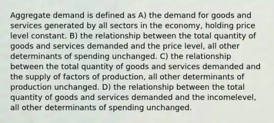 Aggregate demand is defined as A) the demand for goods and services generated by all sectors in the economy, holding price level constant. B) the relationship between the total quantity of goods and services demanded and the price level, all other determinants of spending unchanged. C) the relationship between the total quantity of goods and services demanded and the supply of factors of production, all other determinants of production unchanged. D) the relationship between the total quantity of goods and services demanded and the incomelevel, all other determinants of spending unchanged.